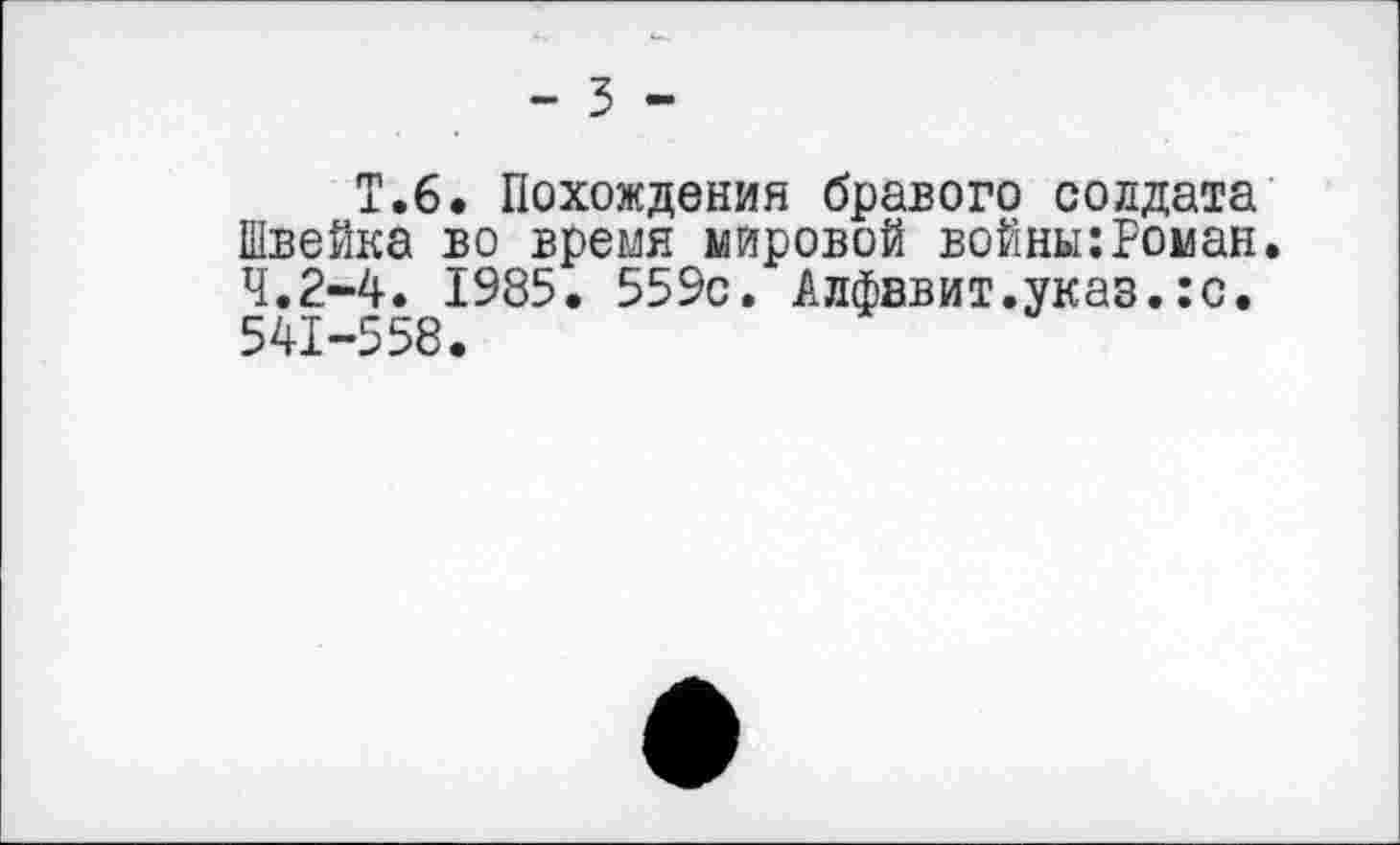 ﻿- 3 -
Т.6. Похождения бравого солдата Швейка во время мировой войны:Роман. 4,2-4. 1985. 559с. Алфавит.указ.:с. 541-558.